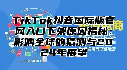 TikTok抖音国际版官网入口下架原因揭秘：影响全球的猜测与2024年展望