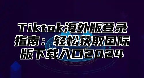 Tiktok海外版登录指南：轻松获取国际版下载入口2024