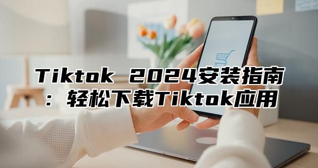 Tiktok 2024安装指南：轻松下载Tiktok应用