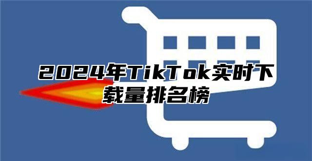 2024年TikTok实时下载量排名榜