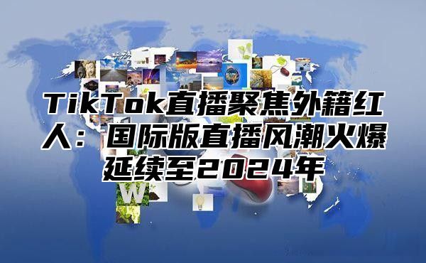 TikTok直播聚焦外籍红人：国际版直播风潮火爆延续至2024年