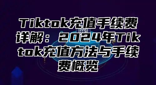 Tiktok充值手续费详解：2024年Tiktok充值方法与手续费概览