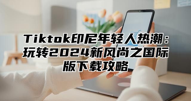 Tiktok印尼年轻人热潮：玩转2024新风尚之国际版下载攻略