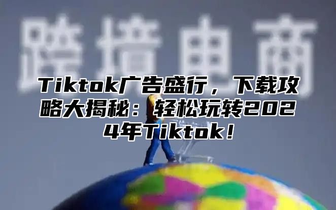 Tiktok广告盛行，下载攻略大揭秘：轻松玩转2024年Tiktok！