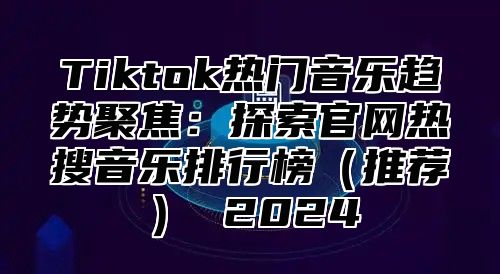 Tiktok热门音乐趋势聚焦：探索官网热搜音乐排行榜（推荐） 2024