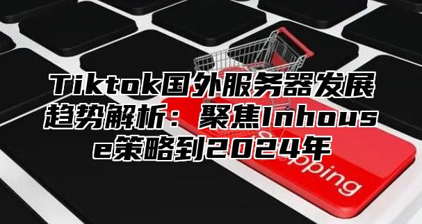 Tiktok国外服务器发展趋势解析：聚焦Inhouse策略到2024年