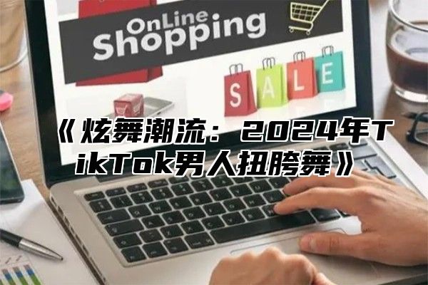 《炫舞潮流：2024年TikTok男人扭胯舞》