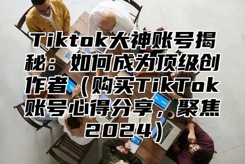 Tiktok大神账号揭秘：如何成为顶级创作者（购买TikTok账号心得分享，聚焦2024）