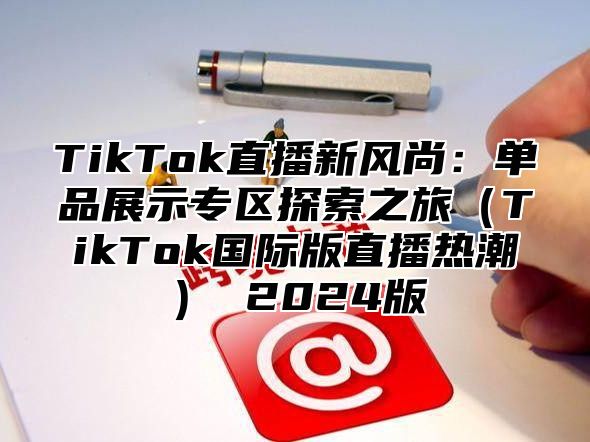 TikTok直播新风尚：单品展示专区探索之旅（TikTok国际版直播热潮） 2024版