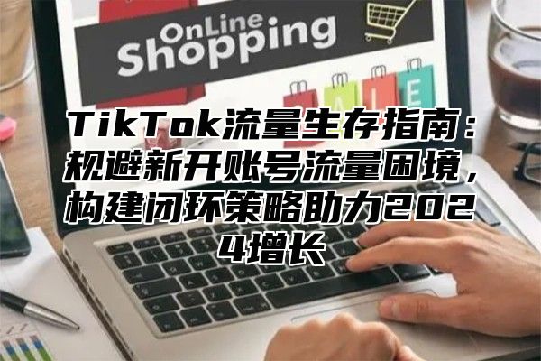 TikTok流量生存指南：规避新开账号流量困境，构建闭环策略助力2024增长