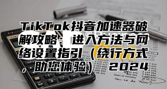 TikTok抖音加速器破解攻略：进入方法与网络设置指引（绕行方式，助您体验） 2024