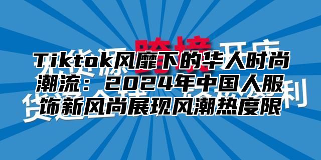 Tiktok风靡下的华人时尚潮流：2024年中国人服饰新风尚展现风潮热度限