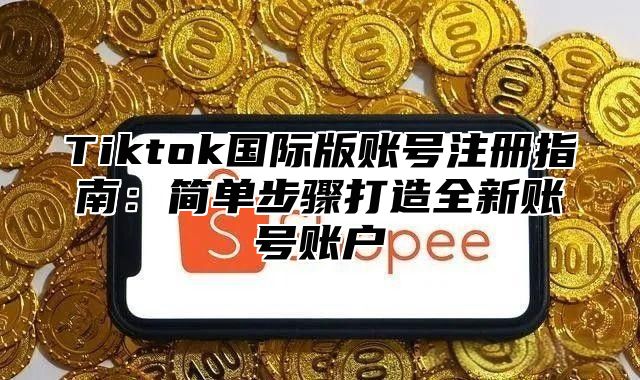 Tiktok国际版账号注册指南：简单步骤打造全新账号账户