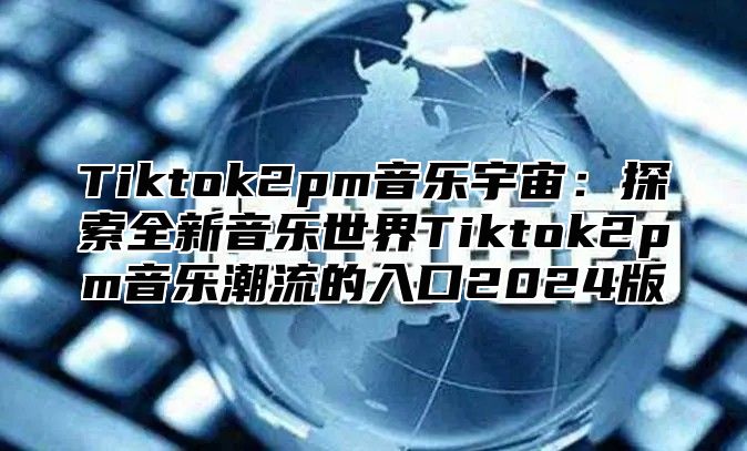 Tiktok2pm音乐宇宙：探索全新音乐世界Tiktok2pm音乐潮流的入口2024版