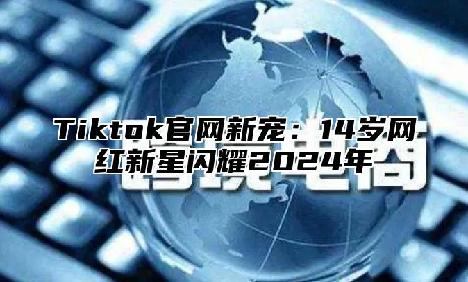 Tiktok官网新宠：14岁网红新星闪耀2024年