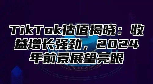 TikTok估值揭晓：收益增长强劲，2024年前景展望亮眼