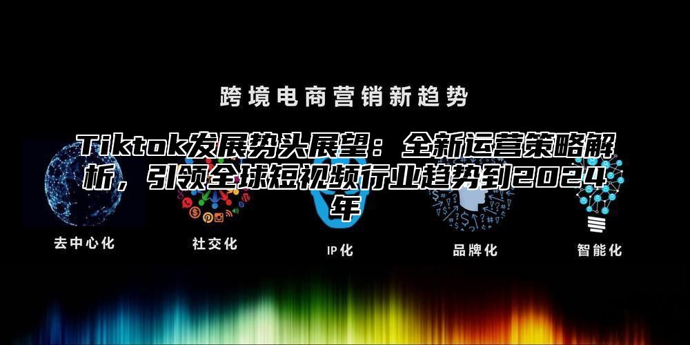 Tiktok发展势头展望：全新运营策略解析，引领全球短视频行业趋势到2024年