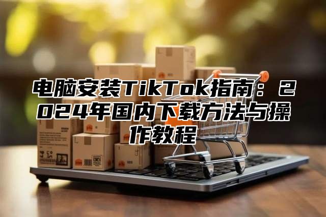 电脑安装TikTok指南：2024年国内下载方法与操作教程