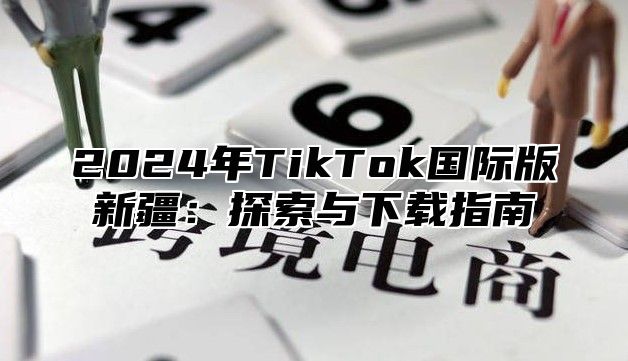 2024年TikTok国际版新疆：探索与下载指南