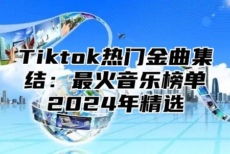 Tiktok热门金曲集结：最火音乐榜单2024年精选