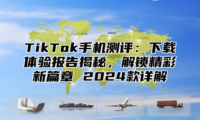 TikTok手机测评：下载体验报告揭秘，解锁精彩新篇章 2024款详解