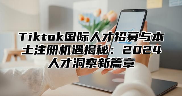 Tiktok国际人才招募与本土注册机遇揭秘：2024人才洞察新篇章