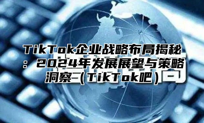 TikTok企业战略布局揭秘：2024年发展展望与策略洞察（TikTok吧）