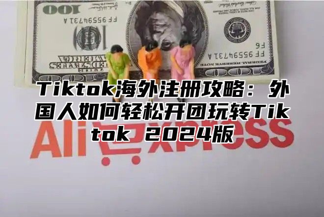 Tiktok海外注册攻略：外国人如何轻松开团玩转Tiktok 2024版