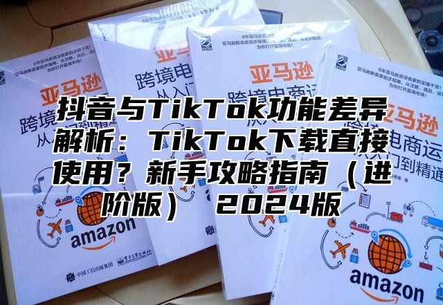 抖音与TikTok功能差异解析：TikTok下载直接使用？新手攻略指南（进阶版） 2024版