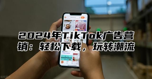 2024年TikTok广告营销：轻松下载，玩转潮流