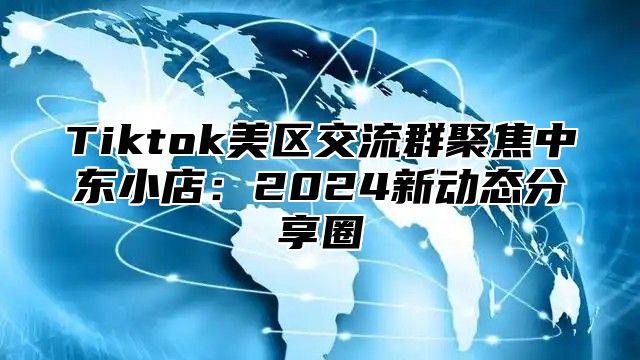 Tiktok美区交流群聚焦中东小店：2024新动态分享圈