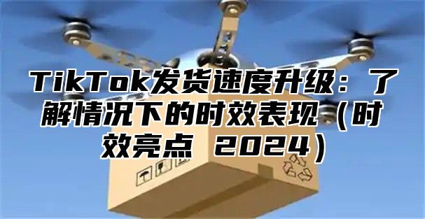 TikTok发货速度升级：了解情况下的时效表现（时效亮点 2024）