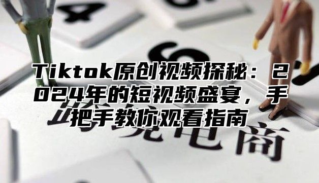 Tiktok原创视频探秘：2024年的短视频盛宴，手把手教你观看指南