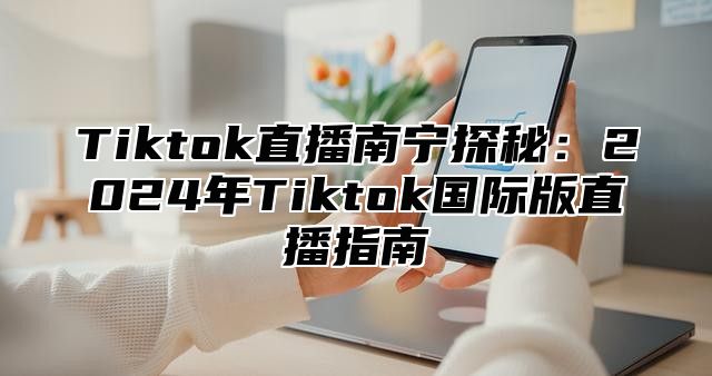 Tiktok直播南宁探秘：2024年Tiktok国际版直播指南