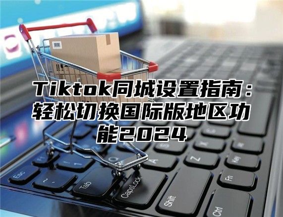 Tiktok同城设置指南：轻松切换国际版地区功能2024