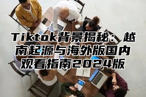 Tiktok背景揭秘：越南起源与海外版国内观看指南2024版