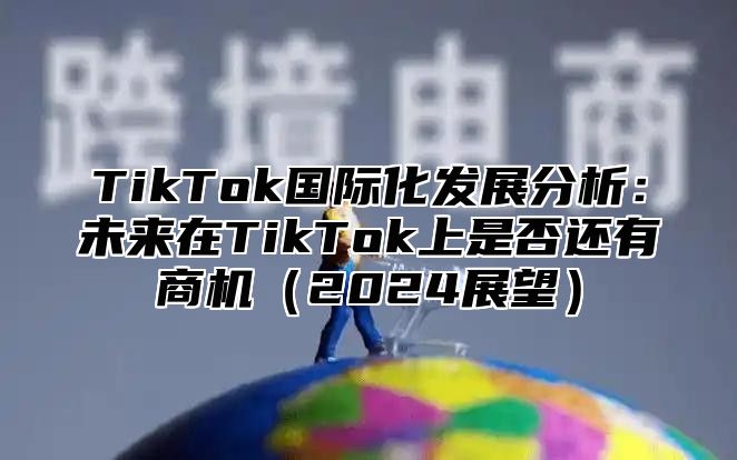 TikTok国际化发展分析：未来在TikTok上是否还有商机（2024展望）