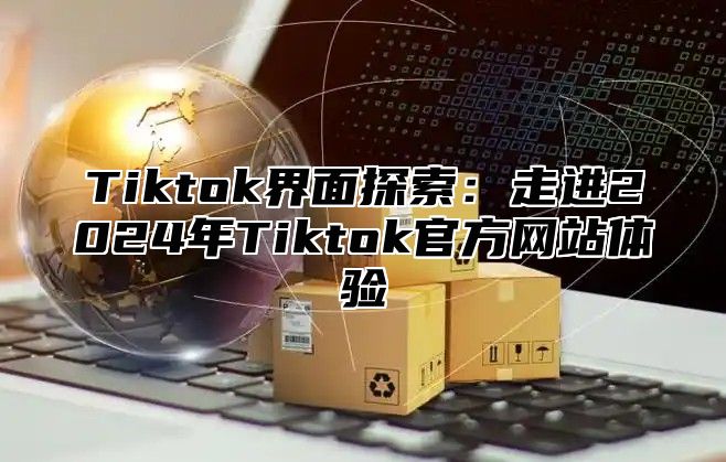 Tiktok界面探索：走进2024年Tiktok官方网站体验