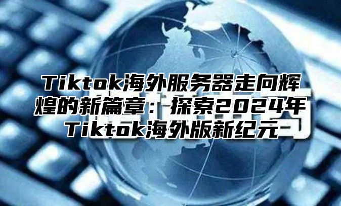 Tiktok海外服务器走向辉煌的新篇章：探索2024年Tiktok海外版新纪元