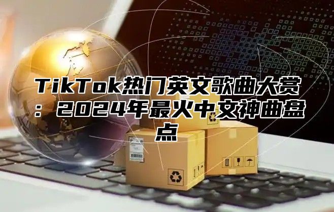 TikTok热门英文歌曲大赏：2024年最火中文神曲盘点