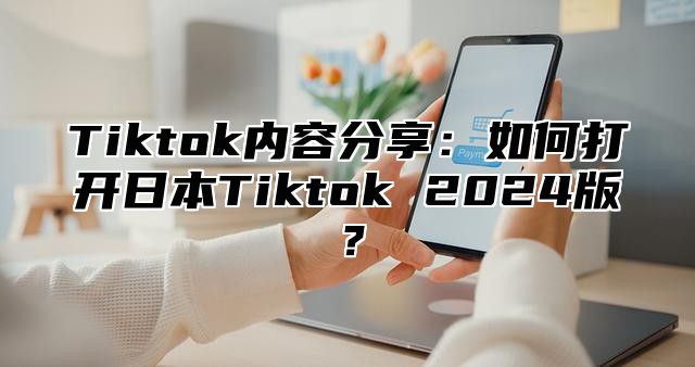 Tiktok内容分享：如何打开日本Tiktok 2024版？