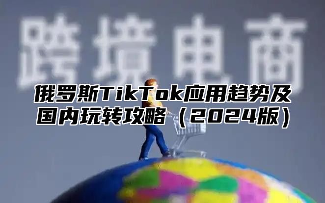 俄罗斯TikTok应用趋势及国内玩转攻略（2024版）