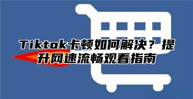 Tiktok卡顿如何解决？提升网速流畅观看指南