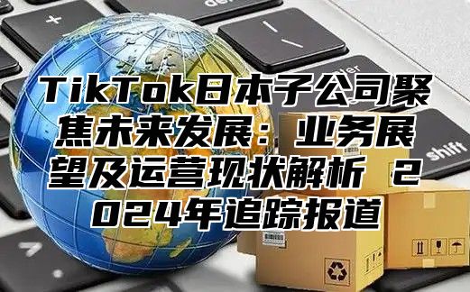 TikTok日本子公司聚焦未来发展：业务展望及运营现状解析 2024年追踪报道