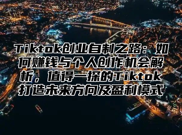 Tiktok创业自制之路：如何赚钱与个人创作机会解析，值得一探的Tiktok打造未来方向及盈利模式