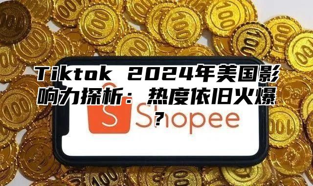 Tiktok 2024年美国影响力探析：热度依旧火爆？