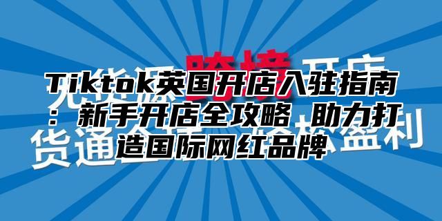 Tiktok英国开店入驻指南：新手开店全攻略 助力打造国际网红品牌