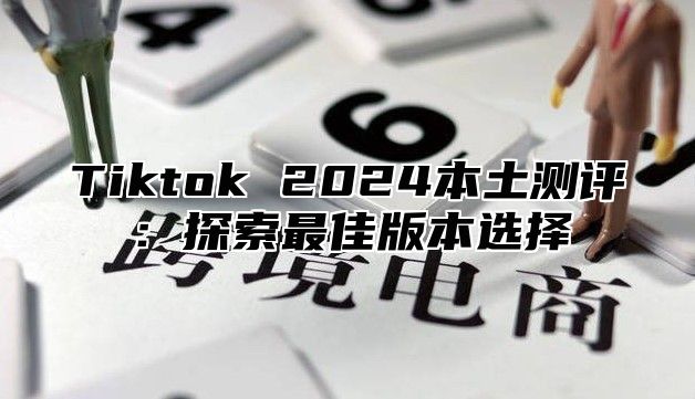 Tiktok 2024本土测评：探索最佳版本选择