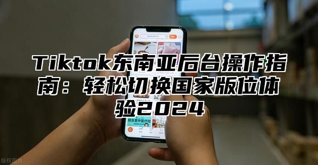 Tiktok东南亚后台操作指南：轻松切换国家版位体验2024