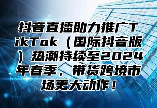 抖音直播助力推广TikTok（国际抖音版）热潮持续至2024年春季，带货跨境市场更大动作！